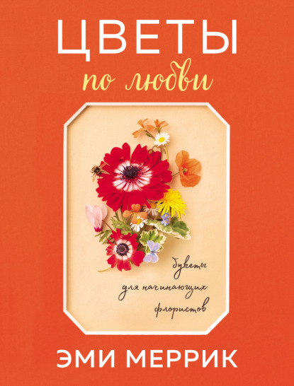 Цветы по любви. Вдохновляющие букеты для начинающих флористов - Эми Меррик