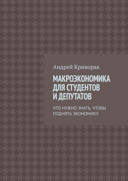 Макроэкономика для студентов и депутатов. Что нужно знать, чтобы поднять экономику - Андрей Дмитриевич Криворак