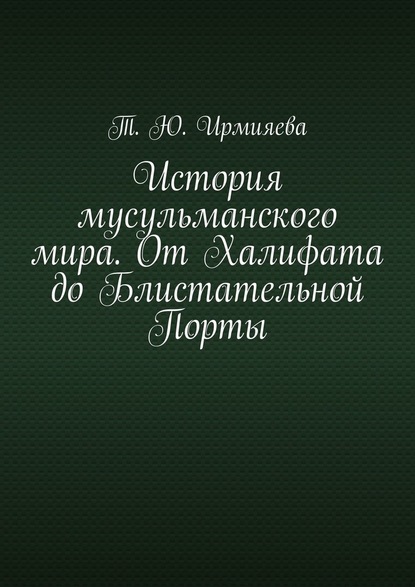 История мусульманского мира. От Халифата до Блистательной Порты - Т. Ю. Ирмияева