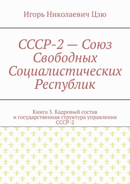 СССР-2 – Союз Свободных Социалистических Республик. Книга 3. Кадровый состав и государственная структура управления СССР-2 — Игорь Николаевич Цзю