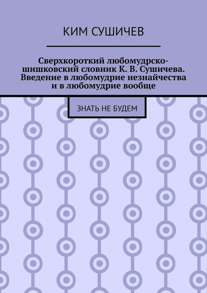 Сверхкороткий любомудрско-шишковский словник К. В. Сушичева. Введение в любомудрие незнайчества и в любомудрие вообще. Знать не будем — Ким Сушичев