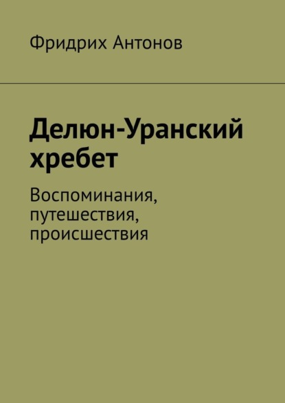 Делюн-Уранский хребет. Воспоминания, путешествия, происшествия - Фридрих Антонов