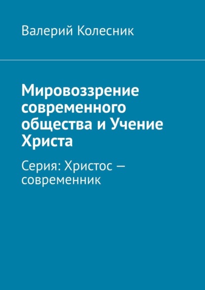 Мировоззрение современного общества и Учение Христа. Серия: Христос – современник — Валерий Георгиевич Колесник