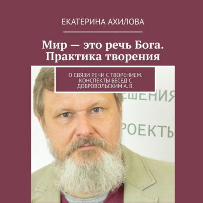 Мир – это речь Бога. Практика творения. О связи речи с творением. Конспекты бесед с Добровольским А. В. - Екатерина Ахилова