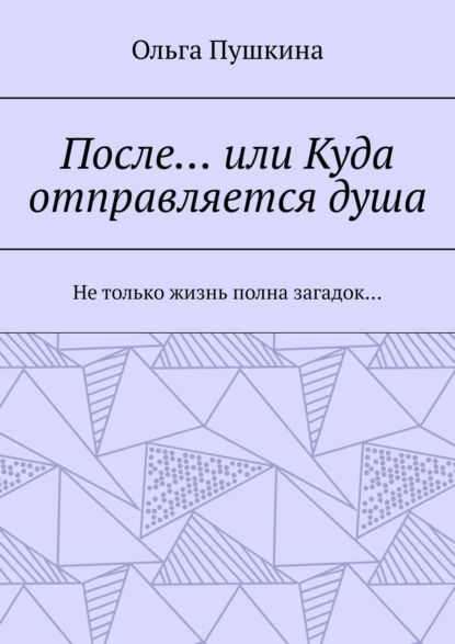 После… или Куда отправляется душа. Не только жизнь полна загадок… - Ольга Пушкина