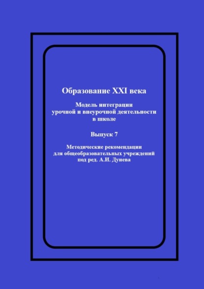 Образование XXI века: Модель интеграции урочной и внеурочной деятельности в школе. Методические рекомендации для общеобразовательных учреждений под ред. А.И. Дунева - А. И. Дунев