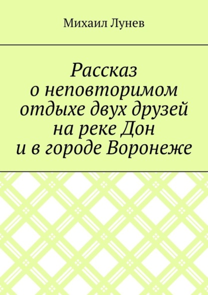 Рассказ о неповторимом отдыхе двух друзей на реке Дон и в городе Воронеже - Михаил Александрович Лунев