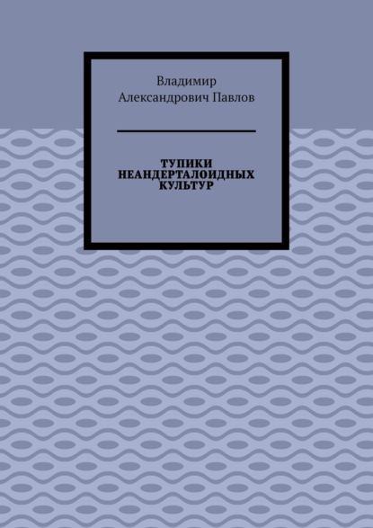 ТУПИКИ НЕАНДЕРТАЛОИДНЫХ КУЛЬТУР - Владимир Александрович Павлов