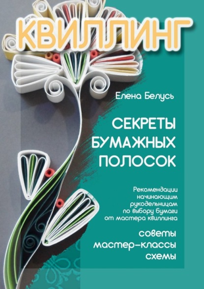 Секреты бумажных полосок. Рекомендации начинающим рукодельницам по выбору бумаги от мастера квиллинга. Советы, мастер-классы, схемы - Елена Белусь