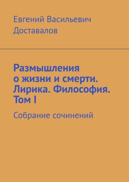 Размышления о жизни и смерти. Лирика. Философия. Том I. Собрание сочинений - Евгений Васильевич Доставалов