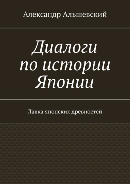 Диалоги по истории Японии. Лавка японских древностей - Александр Альшевский