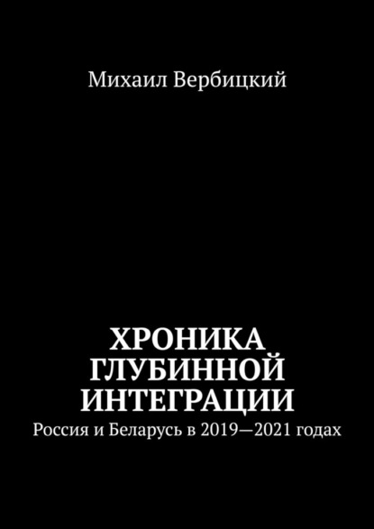 Хроника глубинной интеграции. Россия и Беларусь в 2019—2021 годах - Михаил Вербицкий