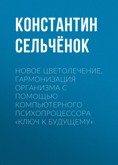 Новое цветолечение. Гармонизация организма с помощью компьютерного психопроцессора «Ключ к будущему» - Константин Сельчёнок