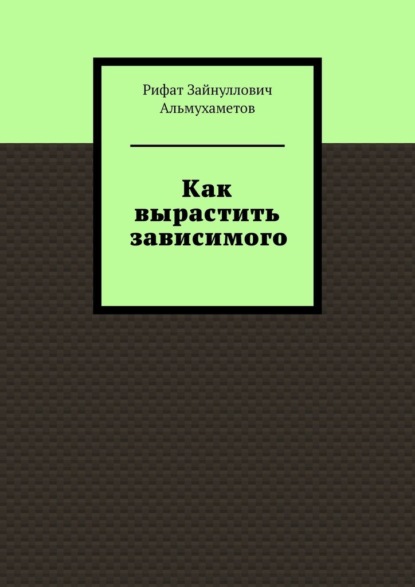 Как вырастить зависимого - Рифат Зайнуллович Альмухаметов