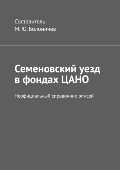 Семеновский уезд в фондах ЦАНО. Неофициальный справочник описей - Михаил Юрьевич Болоничев