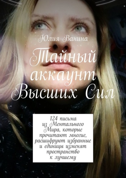 Тайный аккаунт Высших Сил. 124 письма из Ментального Мира, которые прочитают многие, расшифруют избранные и единицы изменят пространство к лучшему — Юлия Ванина