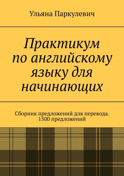 Практикум по английскому языку для начинающих. Сборник предложений для перевода. 1500 предложений - Ульяна Паркулевич