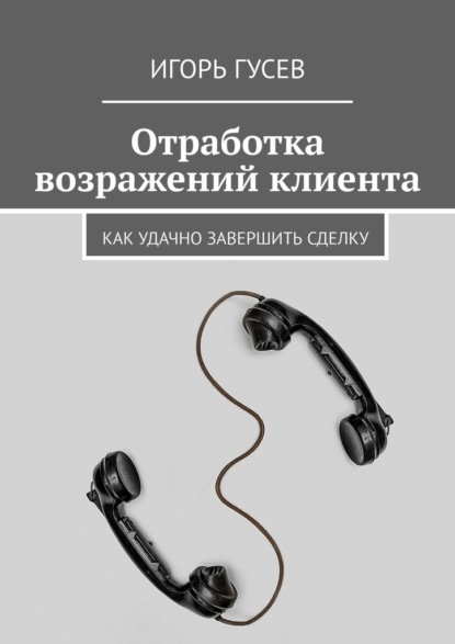 Отработка возражений клиента. Как удачно завершить сделку - Игорь Гусев