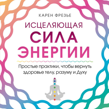 Исцеляющая сила энергии. Простые практики, чтобы вернуть здоровье телу, разуму и Духу - Карен Фрезье