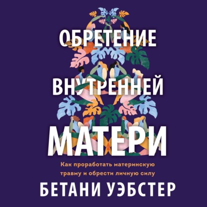 Обретение внутренней матери. Как проработать материнскую травму и обрести личную силу - Бетани Уэбстер