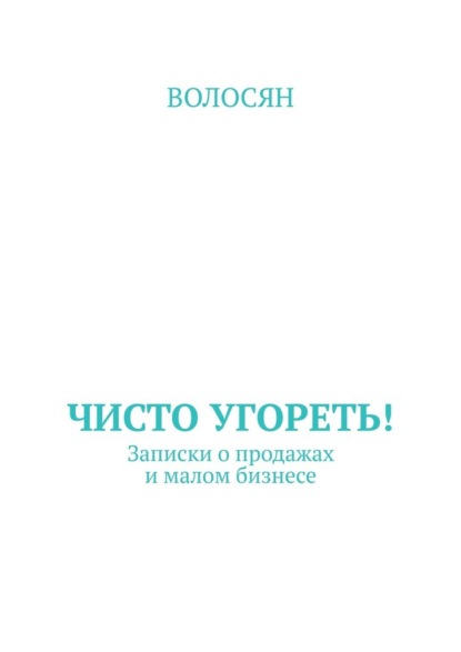 Чисто угореть! Записки о продажах и малом бизнесе - Волосян