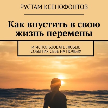 Как впустить в свою жизнь перемены. И использовать любые события себе на пользу - Рустам Ксенофонтов