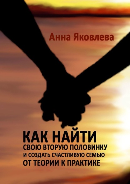 Как найти свою вторую половинку и создать счастливую семью. От теории к практике - Анна Яковлева