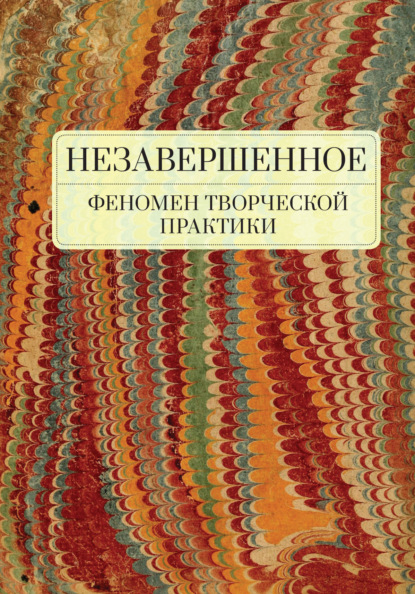 Незавершенное: феномен творческой практики - Коллектив авторов