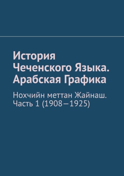 История Чеченского Языка. Арабская Графика. Нохчийн меттан Жайнаш. Часть 1 (1908-1925) - Муслим Махмедгириевич Мурдалов