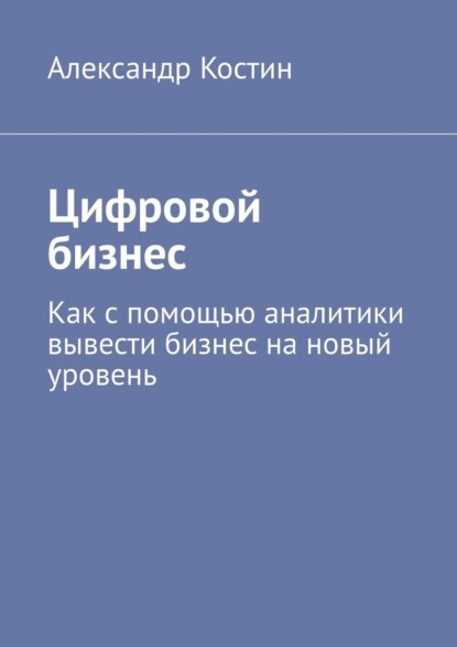 Цифровой бизнес. Как с помощью аналитики вывести бизнес на новый уровень — Александр Костин