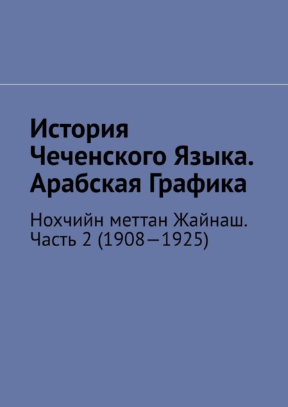 История Чеченского Языка. Арабская Графика. Нохчийн меттан Жайнаш. Часть 2 (1908—1925) - Муслим Махмедгириевич Мурдалов