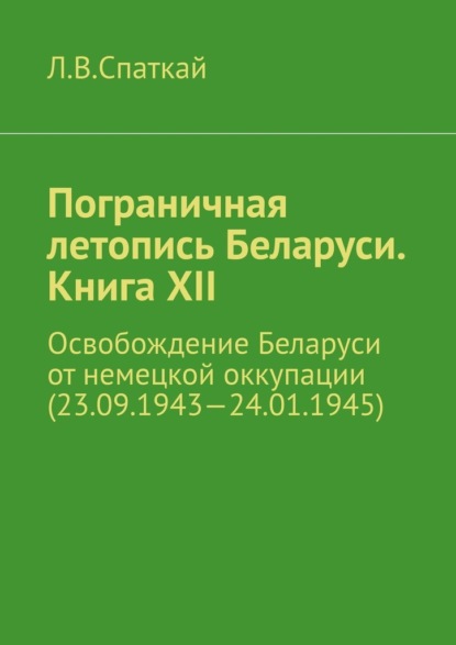 Пограничная летопись Беларуси. Книга XII. Освобождение Беларуси от немецкой оккупации (23.09.1943—24.01.1945) - Леонид Владимирович Спаткай