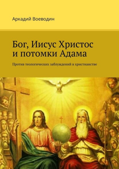 Бог, Иисус Христос и потомки Адама. Против теологических заблуждений в христианстве - Аркадий Воеводин