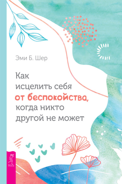 Как исцелить себя от беспокойства, когда никто другой не может - Эми Б. Шер