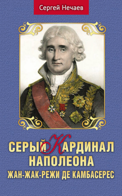 Серый кардинал Наполеона. Жан-Жак-Режи де Камбасерес - Сергей Нечаев