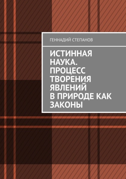 Истинная наука. Процесс творения явлений в Природе как законы - Геннадий Степанов