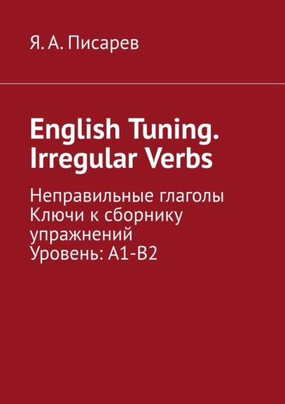 English Tuning. Irregular Verbs. Неправильные глаголы. Ключи к сборнику упражнений. Уровень: А1-В2 - Я. А. Писарев