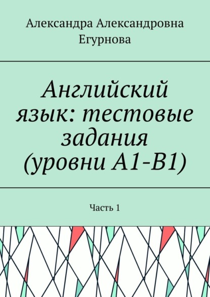 Английский язык: тестовые задания (уровни А1-В1). Часть 1 — Александра Александровна Егурнова