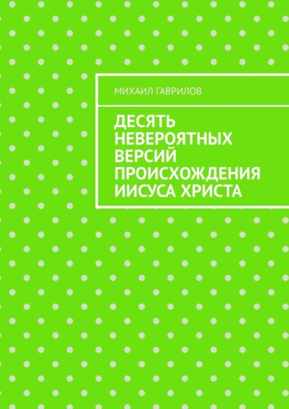 Десять невероятных версий происхождения Иисуса Христа - Михаил Гаврилов