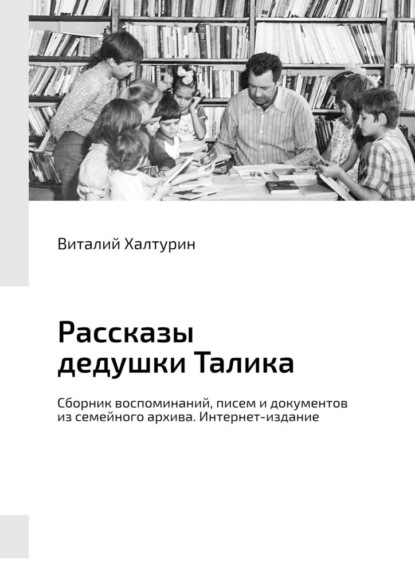 Рассказы дедушки Талика. Сборник воспоминаний, писем и документов из семейного архива. Интернет-издание - Виталий Иванович Халтурин