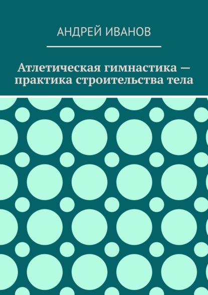 Атлетическая гимнастика – практика строительства тела - Андрей Иванов