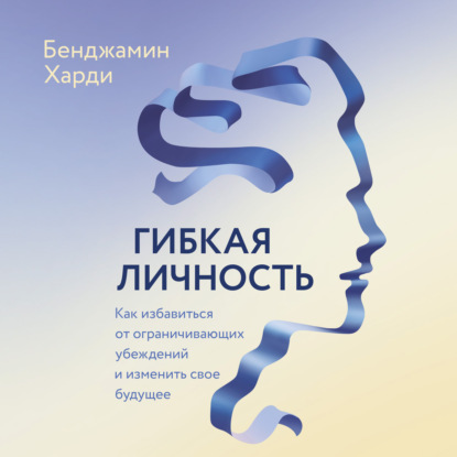 Гибкая личность. Как избавиться от ограничивающих убеждений и изменить свое будущее - Бенжамин Харди