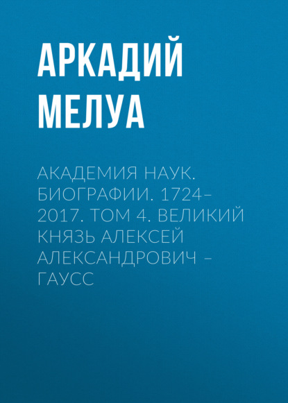 Академия наук. Биографии. 1724–2017. Том 4. Великий князь Алексей Александрович – Гаусс - Аркадий Мелуа