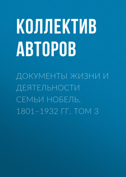 Документы жизни и деятельности семьи Нобель. 1801–1932. Том 3 - Коллектив авторов