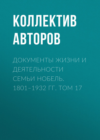 Документы жизни и деятельности семьи Нобель. 1801–1932. Том 17 - Коллектив авторов