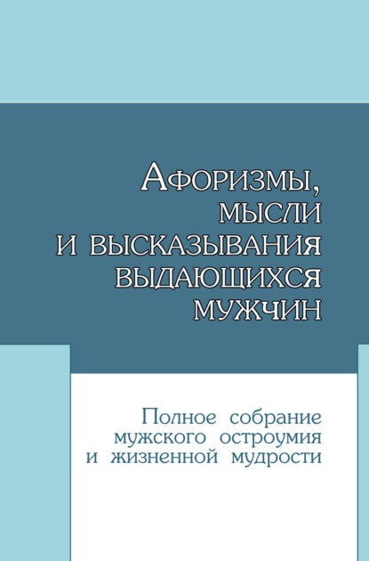 Афоризмы, мысли и высказывания выдающихся мужчин. Полное собрание мужского остроумия и жизненной мудрости - Группа авторов