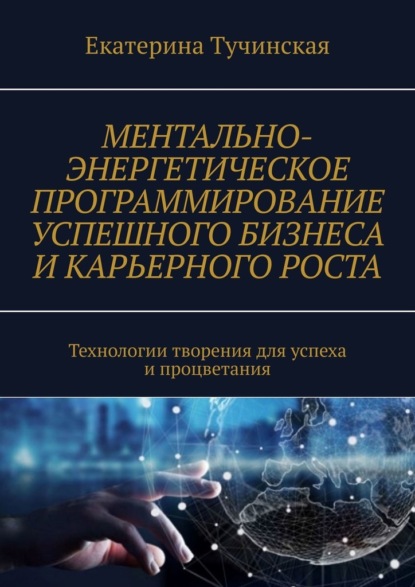 Ментально-энергетическое программирование успешного бизнеса и карьерного роста. Технологии творения для успеха и процветания - Екатерина Тучинская