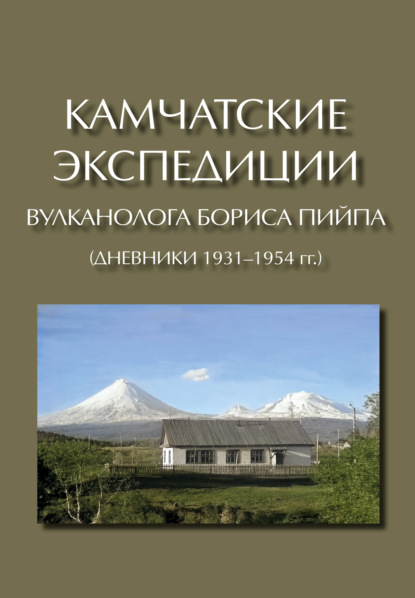 Камчатские экспедиции вулканолога Бориса Пийпа (дневники 1931–1954 гг.) - Коллектив авторов