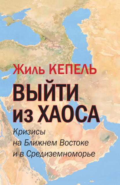 Выйти из хаоса. Кризисы на Ближнем Востоке и в Средиземноморье - Жиль Кепель