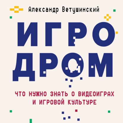 Игродром. Что нужно знать о видеоиграх и игровой культуре - Александр Ветушинский